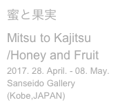 蜜と果実
Mitsu to Kajitsu
/Honey and Fruit
2017. 28. April. - 08. May.
Sanseido Gallery (Kobe,JAPAN)