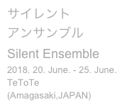 サイレント
アンサンブル
Silent Ensemble
2018. 20. June. - 25. June.
TeToTe (Amagasaki,JAPAN)
