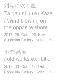 対岸に吹く風

Taigan ni huku Kaze
/ Wind blowing on the opposite shore
2019. 26. Oct. - 05. Nov. 
Sanseido Gallery (Kobe, JP)

小作品展 
/ old works exhibition
2019. 03. Oct. - 14. Oct.
Sanseido Gallery (Kobe, JP)
