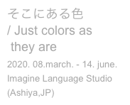 そこにある色
/ Just colors as 
 they are
2020. 08.march. - 14. june.
Imagine Language Studio
(Ashiya,JP)