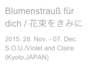Blumenstrauß für dich / 花束をきみに
2015. 28. Nov. - 07. Dec.
S.O.U./Violet and Claire (Kyoto,JAPAN)