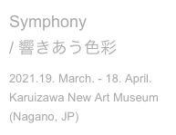 Symphony
/ 響きあう色彩
2021.19. March. - 18. April.
Karuizawa New Art Museum
(Nagano, JP)