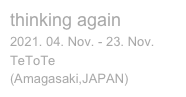 thinking again

2021. 04. Nov. - 23. Nov.
TeToTe 

(Amagasaki,JAPAN)