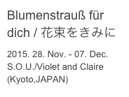 Blumenstrauß für dich / 花束をきみに
2015. 28. Nov. - 07. Dec.
S.O.U./Violet and Claire (Kyoto,JAPAN)