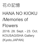 花の記憶
HANA NO KIOKU
/Memories of Flowers
2016. 28. Sept. - 23. Oct.
KOUSAGISHA Gallery (Kyoto,JAPAN)