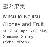 蜜と果実
Mitsu to Kajitsu
/Honey and Fruit
2017. 28. April. - 08. May.
Sanseido Gallery (Kobe,JAPAN)