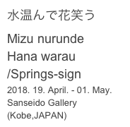 水温んで花笑う
Mizu nurunde
Hana warau
/Springs-sign
2018. 19. April. - 01. May.
Sanseido Gallery (Kobe,JAPAN)