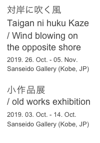 対岸に吹く風

Taigan ni huku Kaze
/ Wind blowing on the opposite shore
2019. 26. Oct. - 05. Nov. 
Sanseido Gallery (Kobe, JP)

小作品展 
/ old works exhibition
2019. 03. Oct. - 14. Oct.
Sanseido Gallery (Kobe, JP)
