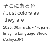 そこにある色
/ Just colors as 
 they are
2020. 08.march. - 14. june.
Imagine Language Studio
(Ashiya,JP)