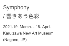 Symphony
/ 響きあう色彩
2021.19. March. - 18. April.
Karuizawa New Art Museum
(Nagano, JP)