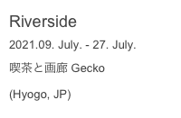 Riverside
2021.09. July. - 27. July.
喫茶と画廊 Gecko
(Hyogo, JP)